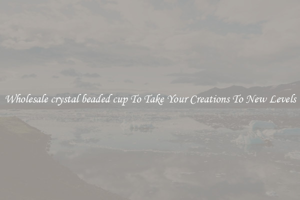 Wholesale crystal beaded cup To Take Your Creations To New Levels