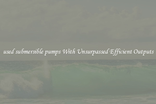 used submersible pumps With Unsurpassed Efficient Outputs