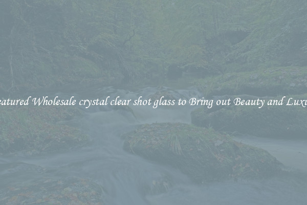 Featured Wholesale crystal clear shot glass to Bring out Beauty and Luxury