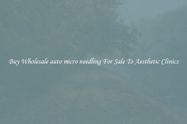 Buy Wholesale auto micro needling For Sale To Aesthetic Clinics